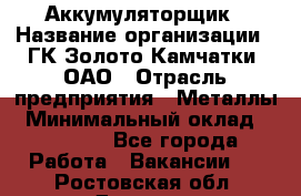 Аккумуляторщик › Название организации ­ ГК Золото Камчатки, ОАО › Отрасль предприятия ­ Металлы › Минимальный оклад ­ 22 500 - Все города Работа » Вакансии   . Ростовская обл.,Донецк г.